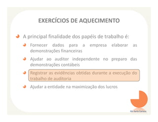 EXERCÍCIOS DE AQUECIMENTO

A principal finalidade dos papéis de trabalho é:
   Fornecer dados para a        empresa    elaborar     as
   demonstrações financeiras
   Ajudar ao auditor independente no preparo das
   demonstrações contábeis
   Registrar as evidências obtidas durante a execução do
   trabalho de auditoria
   Ajudar a entidade na maximização dos lucros



                                                      Ms Karla Carioca
 