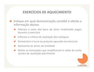 EXERCÍCIOS DE AQUECIMENTO

Indique em qual demonstração contábil é obtida a
informação abaixo:
   Informa o valor dos bens do ativo imobilizado pagos
   durante o exercício
   Informa o critério de avaliação dos estoques
   Demonstra o lucro ou prejuízo apurado no exercício
   Apresenta os ativos da entidade
   Relata as transações que modificaram o saldo da conta
   ajustes de avaliação patrimonial



                                                    Ms Karla Carioca
 