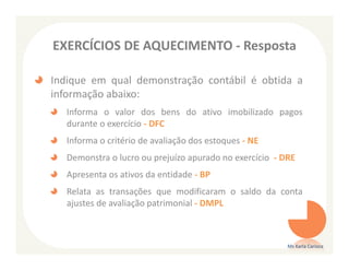 EXERCÍCIOS DE AQUECIMENTO - Resposta

Indique em qual demonstração contábil é obtida a
informação abaixo:
   Informa o valor dos bens do ativo imobilizado pagos
   durante o exercício - DFC
   Informa o critério de avaliação dos estoques - NE
   Demonstra o lucro ou prejuízo apurado no exercício - DRE
   Apresenta os ativos da entidade - BP
   Relata as transações que modificaram o saldo da conta
   ajustes de avaliação patrimonial - DMPL



                                                         Ms Karla Carioca
 