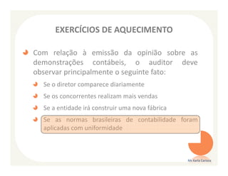 EXERCÍCIOS DE AQUECIMENTO

Com relação à emissão da opinião sobre as
demonstrações contábeis, o auditor deve
observar principalmente o seguinte fato:
  Se o diretor comparece diariamente
  Se os concorrentes realizam mais vendas
  Se a entidade irá construir uma nova fábrica
  Se as normas brasileiras de contabilidade foram
  aplicadas com uniformidade



                                                 Ms Karla Carioca
 