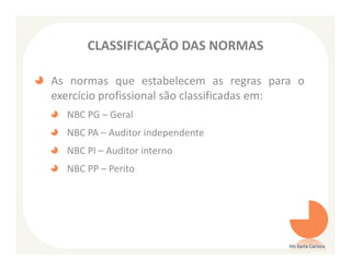 CLASSIFICAÇÃO DAS NORMAS

As normas que estabelecem as regras para o
exercício profissional são classificadas em:
  NBC PG – Geral
  NBC PA – Auditor independente
  NBC PI – Auditor interno
  NBC PP – Perito




                                         Ms Karla Carioca
 