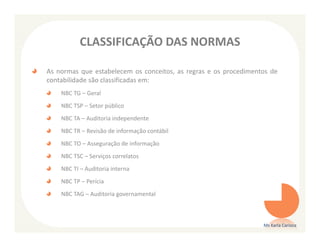 CLASSIFICAÇÃO DAS NORMAS

As normas que estabelecem os conceitos, as regras e os procedimentos de
contabilidade são classificadas em:
    NBC TG – Geral
    NBC TSP – Setor público
    NBC TA – Auditoria independente
    NBC TR – Revisão de informação contábil
    NBC TO – Asseguração de informação
    NBC TSC – Serviços correlatos
    NBC TI – Auditoria interna
    NBC TP – Perícia
    NBC TAG – Auditoria governamental



                                                                  Ms Karla Carioca
 