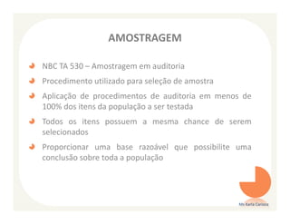 AMOSTRAGEM

NBC TA 530 – Amostragem em auditoria
Procedimento utilizado para seleção de amostra
Aplicação de procedimentos de auditoria em menos de
100% dos itens da população a ser testada
Todos os itens possuem a mesma chance de serem
selecionados
Proporcionar uma base razoável que possibilite uma
conclusão sobre toda a população




                                                 Ms Karla Carioca
 