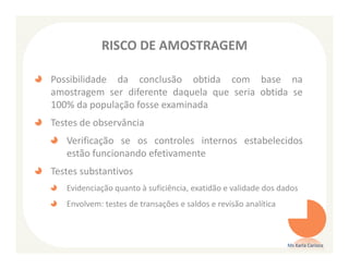 RISCO DE AMOSTRAGEM

Possibilidade da conclusão obtida com base na
amostragem ser diferente daquela que seria obtida se
100% da população fosse examinada
Testes de observância
   Verificação se os controles internos estabelecidos
   estão funcionando efetivamente
Testes substantivos
   Evidenciação quanto à suficiência, exatidão e validade dos dados
   Envolvem: testes de transações e saldos e revisão analítica



                                                                 Ms Karla Carioca
 
