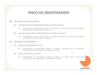 RISCO DE AMOSTRAGEM

Em testes de observância
    Subavaliação de confiabilidade dos controles internos
         Possibilidade da amostragem conduzir o auditor a concluir que o grau de observância
         dos controles internos é menor que o real
    Superavaliação de confiabilidade dos controles internos
         Possibilidade da amostragem conduzir o auditor a concluir que o grau de observância
         dos controles internos é maior que o real

Em testes substantivos
    Risco de aceitação incorreta
         Possibilidade da amostragem conduzir o auditor a considerar que a informação
         auditada está correta quando, na realidade, não está
    Risco de rejeição incorreta
         Possibilidade da amostragem conduzir o auditor a considerar que a informação
         auditada está incorreta quando, na realidade, não está




                                                                                      Ms Karla Carioca
 