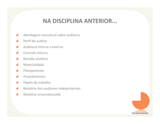 NA DISCIPLINA ANTERIOR...

Abordagem conceitual sobre auditoria
Perfil do auditor
Auditoria interna x externa
Controle interno
Revisão analítica
Materialidade
Planejamento
Procedimentos
Papéis de trabalho
Relatório dos auditores independentes
Relatório circunstanciado




                                         Ms Karla Carioca
 