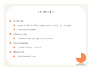 EXEMPLOS

Inspeção
   Inspeção de itens de estoque na observação da contagem
   Exame documental
Observação
   Observação da contagem do estoque
Confirmação
   Circularização a terceiros
Recálculo
   Revisão de cálculos


                                                            Ms Karla Carioca
 