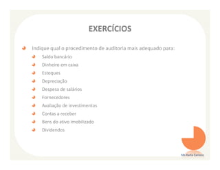 EXERCÍCIOS

Indique qual o procedimento de auditoria mais adequado para:
    Saldo bancário
    Dinheiro em caixa
    Estoques
    Depreciação
    Despesa de salários
    Fornecedores
    Avaliação de investimentos
    Contas a receber
    Bens do ativo imobilizado
    Dividendos



                                                               Ms Karla Carioca
 
