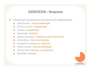 EXERCÍCIOS - Resposta

Indique qual o procedimento de auditoria mais adequado para:
    Saldo bancário - Carta de confirmação
    Dinheiro em caixa - Inspeção física
    Estoques - Inspeção física
    Depreciação - Recálculo
    Despesa de salários – Inspeção por exame documental
    Fornecedores - Carta de confirmação
    Avaliação de investimentos - Recálculo
    Contas a receber - Carta de confirmação
    Bens do ativo imobilizado - Inspeção física
    Dividendos - Recálculo



                                                               Ms Karla Carioca
 