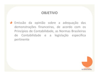OBJETIVO

Emissão da opinião sobre a adequação das
demonstrações financeiras, de acordo com os
Princípios de Contabilidade, as Normas Brasileiras
de Contabilidade e a legislação específica
pertinente




                                               Ms Karla Carioca
 