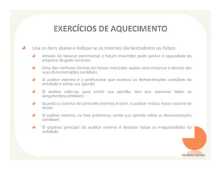 EXERCÍCIOS DE AQUECIMENTO

Leia os itens abaixo e indique se os mesmos são Verdadeiros ou Falsos:
    Através do balanço patrimonial o futuro investidor pode avaliar a capacidade da
    empresa de gerar recursos
    Uma das melhores formas do futuro investidor avaliar uma empresa é através das
    suas demonstrações contábeis
    O auditor externo é o profissional que examina as demonstrações contábeis da
    entidade e emite sua opinião
    O auditor externo, para emitir sua opinião, tem que examinar todos os
    lançamentos contábeis
    Quando o sistema de controles internos é bom, o auditor realiza maior volume de
    testes
    O auditor externo, na fase preliminar, emite sua opinião sobre as demonstrações
    contábeis
    O objetivo principal do auditor externo é detectar todas as irregularidades da
    entidade




                                                                             Ms Karla Carioca
 