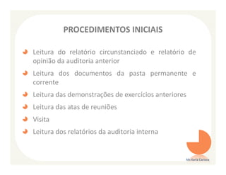 PROCEDIMENTOS INICIAIS

Leitura do relatório circunstanciado e relatório de
opinião da auditoria anterior
Leitura dos documentos da pasta permanente e
corrente
Leitura das demonstrações de exercícios anteriores
Leitura das atas de reuniões
Visita
Leitura dos relatórios da auditoria interna


                                                 Ms Karla Carioca
 