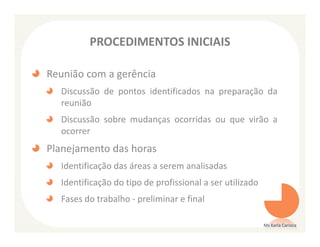 PROCEDIMENTOS INICIAIS

Reunião com a gerência
  Discussão de pontos identificados na preparação da
  reunião
  Discussão sobre mudanças ocorridas ou que virão a
  ocorrer
Planejamento das horas
  Identificação das áreas a serem analisadas
  Identificação do tipo de profissional a ser utilizado
  Fases do trabalho - preliminar e final

                                                          Ms Karla Carioca
 