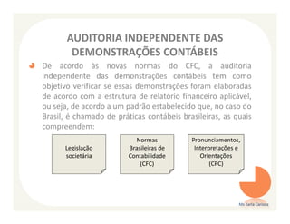 AUDITORIA INDEPENDENTE DAS
        DEMONSTRAÇÕES CONTÁBEIS
De acordo às novas normas do CFC, a auditoria
independente das demonstrações contábeis tem como
objetivo verificar se essas demonstrações foram elaboradas
de acordo com a estrutura de relatório financeiro aplicável,
ou seja, de acordo a um padrão estabelecido que, no caso do
Brasil, é chamado de práticas contábeis brasileiras, as quais
compreendem:
                           Normas          Pronunciamentos,
      Legislação         Brasileiras de     Interpretações e
      societária         Contabilidade        Orientações
                             (CFC)                (CPC)




                                                           Ms Karla Carioca
 