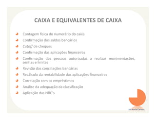 CAIXA E EQUIVALENTES DE CAIXA

Contagem física do numerário do caixa
Confirmação dos saldos bancários
Cutoff de cheques
Confirmação das aplicações financeiras
Confirmação das pessoas autorizadas a realizar movimentações,
senhas e limites
Revisão das conciliações bancárias
Recálculo da rentabilidade das aplicações financeiras
Correlação com os empréstimos
Análise da adequação da classificação
Aplicação das NBC’s



                                                         Ms Karla Carioca
 