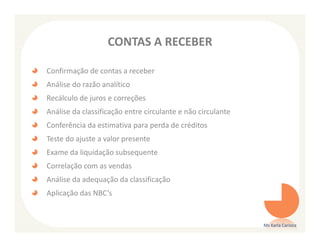CONTAS A RECEBER

Confirmação de contas a receber
Análise do razão analítico
Recálculo de juros e correções
Análise da classificação entre circulante e não circulante
Conferência da estimativa para perda de créditos
Teste do ajuste a valor presente
Exame da liquidação subsequente
Correlação com as vendas
Análise da adequação da classificação
Aplicação das NBC’s


                                                             Ms Karla Carioca
 