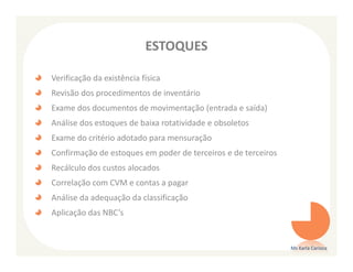 ESTOQUES

Verificação da existência física
Revisão dos procedimentos de inventário
Exame dos documentos de movimentação (entrada e saída)
Análise dos estoques de baixa rotatividade e obsoletos
Exame do critério adotado para mensuração
Confirmação de estoques em poder de terceiros e de terceiros
Recálculo dos custos alocados
Correlação com CVM e contas a pagar
Análise da adequação da classificação
Aplicação das NBC’s


                                                               Ms Karla Carioca
 