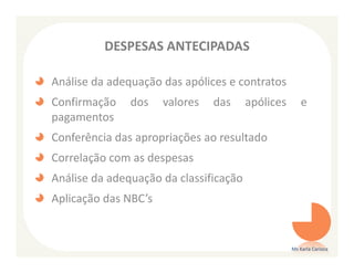 DESPESAS ANTECIPADAS

Análise da adequação das apólices e contratos
Confirmação    dos    valores   das     apólices       e
pagamentos
Conferência das apropriações ao resultado
Correlação com as despesas
Análise da adequação da classificação
Aplicação das NBC’s


                                                   Ms Karla Carioca
 