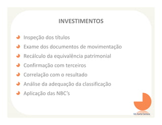 INVESTIMENTOS

Inspeção dos títulos
Exame dos documentos de movimentação
Recálculo da equivalência patrimonial
Confirmação com terceiros
Correlação com o resultado
Análise da adequação da classificação
Aplicação das NBC’s


                                        Ms Karla Carioca
 