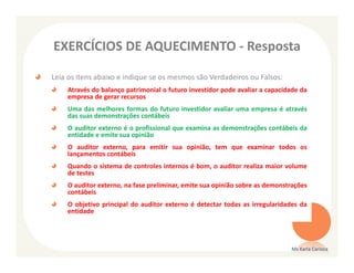 EXERCÍCIOS DE AQUECIMENTO - Resposta

Leia os itens abaixo e indique se os mesmos são Verdadeiros ou Falsos:
    Através do balanço patrimonial o futuro investidor pode avaliar a capacidade da
    empresa de gerar recursos
    Uma das melhores formas do futuro investidor avaliar uma empresa é através
    das suas demonstrações contábeis
    O auditor externo é o profissional que examina as demonstrações contábeis da
    entidade e emite sua opinião
    O auditor externo, para emitir sua opinião, tem que examinar todos os
    lançamentos contábeis
    Quando o sistema de controles internos é bom, o auditor realiza maior volume
    de testes
    O auditor externo, na fase preliminar, emite sua opinião sobre as demonstrações
    contábeis
    O objetivo principal do auditor externo é detectar todas as irregularidades da
    entidade




                                                                             Ms Karla Carioca
 