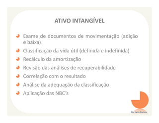ATIVO INTANGÍVEL

Exame de documentos de movimentação (adição
e baixa)
Classificação da vida útil (definida e indefinida)
Recálculo da amortização
Revisão das análises de recuperabilidade
Correlação com o resultado
Análise da adequação da classificação
Aplicação das NBC’s


                                                     Ms Karla Carioca
 