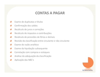 CONTAS A PAGAR

Exame de duplicatas e títulos
Confirmação dos saldos
Recálculo de juros e correções
Recálculo de impostos e contribuições
Recálculo de provisões de férias e demais
Revisão da classificação entre circulante e não circulante
Exame do razão analítico
Exame da liquidação subsequente
Correlação com compras e estoques
Análise da adequação da classificação
Aplicação das NBC’s



                                                             Ms Karla Carioca
 