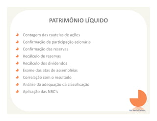 PATRIMÔNIO LÍQUIDO

Contagem das cautelas de ações
Confirmação de participação acionária
Confirmação das reservas
Recálculo de reservas
Recálculo dos dividendos
Exame das atas de assembléias
Correlação com o resultado
Análise da adequação da classificação
Aplicação das NBC’s



                                        Ms Karla Carioca
 