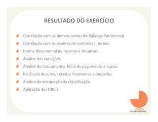 RESULTADO DO EXERCÍCIO

Correlação com as demais contas do Balanço Patrimonial
Correlação com os exames de controles internos
Exame documental de receitas e despesas
Análise das variações
Análise do faturamento, folha de pagamento e custos
Recálculo de juros, receitas financeiras e impostos
Análise da adequação da classificação
Aplicação das NBC’s



                                                         Ms Karla Carioca
 