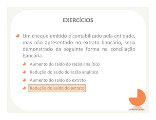 EXERCÍCIOS

Um cheque emitido e contabilizado pela entidade,
mas não apresentado no extrato bancário, seria
demonstrado da seguinte forma na conciliação
bancária
   Aumento do saldo do razão analítico
   Redução do saldo do razão analítico
   Aumento do saldo do extrato
   Redução do saldo do extrato



                                             Ms Karla Carioca
 