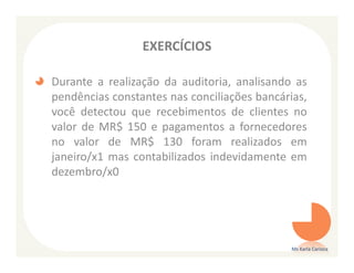 EXERCÍCIOS

Durante a realização da auditoria, analisando as
pendências constantes nas conciliações bancárias,
você detectou que recebimentos de clientes no
valor de MR$ 150 e pagamentos a fornecedores
no valor de MR$ 130 foram realizados em
janeiro/x1 mas contabilizados indevidamente em
dezembro/x0




                                              Ms Karla Carioca
 