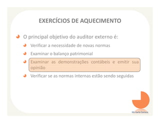 EXERCÍCIOS DE AQUECIMENTO

O principal objetivo do auditor externo é:
   Verificar a necessidade de novas normas
   Examinar o balanço patrimonial
   Examinar as demonstrações contábeis e emitir sua
   opinião
   Verificar se as normas internas estão sendo seguidas




                                                      Ms Karla Carioca
 