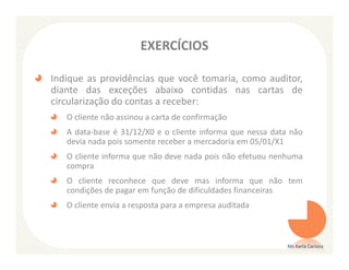 EXERCÍCIOS

Indique as providências que você tomaria, como auditor,
diante das exceções abaixo contidas nas cartas de
circularização do contas a receber:
   O cliente não assinou a carta de confirmação
   A data-base é 31/12/X0 e o cliente informa que nessa data não
   devia nada pois somente receber a mercadoria em 05/01/X1
   O cliente informa que não deve nada pois não efetuou nenhuma
   compra
   O cliente reconhece que deve mas informa que não tem
   condições de pagar em função de dificuldades financeiras
   O cliente envia a resposta para a empresa auditada



                                                            Ms Karla Carioca
 