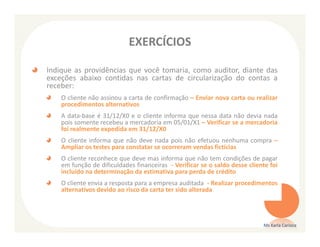EXERCÍCIOS

Indique as providências que você tomaria, como auditor, diante das
exceções abaixo contidas nas cartas de circularização do contas a
receber:
    O cliente não assinou a carta de confirmação – Enviar nova carta ou realizar
    procedimentos alternativos
    A data-base é 31/12/X0 e o cliente informa que nessa data não devia nada
    pois somente recebeu a mercadoria em 05/01/X1 – Verificar se a mercadoria
    foi realmente expedida em 31/12/X0
    O cliente informa que não deve nada pois não efetuou nenhuma compra –
    Ampliar os testes para constatar se ocorreram vendas fictícias
    O cliente reconhece que deve mas informa que não tem condições de pagar
    em função de dificuldades financeiras - Verificar se o saldo desse cliente foi
    incluído na determinação da estimativa para perda de crédito
    O cliente envia a resposta para a empresa auditada - Realizar procedimentos
    alternativos devido ao risco da carta ter sido alterada




                                                                            Ms Karla Carioca
 