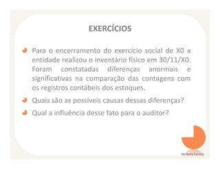 EXERCÍCIOS

Para o encerramento do exercício social de X0 a
entidade realizou o inventário físico em 30/11/X0.
Foram constatadas diferenças anormais e
significativas na comparação das contagens com
os registros contábeis dos estoques.
Quais são as possíveis causas dessas diferenças?
Qual a influência desse fato para o auditor?




                                               Ms Karla Carioca
 
