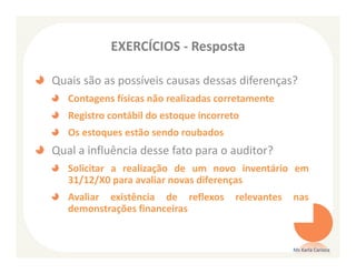 EXERCÍCIOS - Resposta

Quais são as possíveis causas dessas diferenças?
   Contagens físicas não realizadas corretamente
   Registro contábil do estoque incorreto
   Os estoques estão sendo roubados
Qual a influência desse fato para o auditor?
   Solicitar a realização de um novo inventário em
   31/12/X0 para avaliar novas diferenças
   Avaliar existência de reflexos       relevantes   nas
   demonstrações financeiras


                                                     Ms Karla Carioca
 