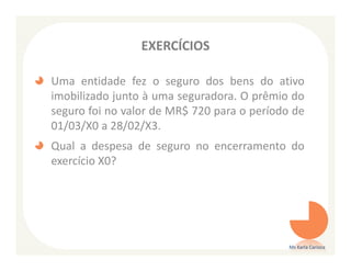 EXERCÍCIOS

Uma entidade fez o seguro dos bens do ativo
imobilizado junto à uma seguradora. O prêmio do
seguro foi no valor de MR$ 720 para o período de
01/03/X0 a 28/02/X3.
Qual a despesa de seguro no encerramento do
exercício X0?




                                             Ms Karla Carioca
 