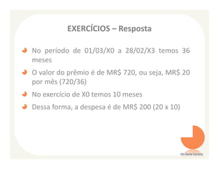 EXERCÍCIOS – Resposta

No período de 01/03/X0 a 28/02/X3 temos 36
meses
O valor do prêmio é de MR$ 720, ou seja, MR$ 20
por mês (720/36)
No exercício de X0 temos 10 meses
Dessa forma, a despesa é de MR$ 200 (20 x 10)




                                                Ms Karla Carioca
 
