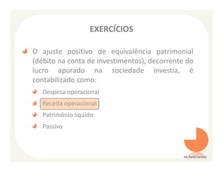 EXERCÍCIOS

O ajuste positivo de equivalência patrimonial
(débito na conta de investimentos), decorrente do
lucro apurado na sociedade investia, é
contabilizado como:
   Despesa operacional
   Receita operacional
   Patrimônio líquido
   Passivo



                                              Ms Karla Carioca
 
