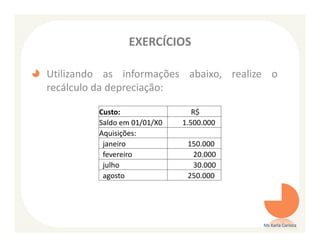 EXERCÍCIOS

Utilizando as informações abaixo, realize o
recálculo da depreciação:

         Custo:                 R$
         Saldo em 01/01/X0   1.500.000
         Aquisições:
          janeiro             150.000
          fevereiro            20.000
          julho                30.000
          agosto              250.000




                                         Ms Karla Carioca
 