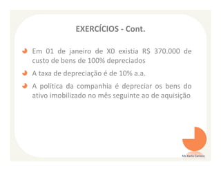 EXERCÍCIOS - Cont.

Em 01 de janeiro de X0 existia R$ 370.000 de
custo de bens de 100% depreciados
A taxa de depreciação é de 10% a.a.
A política da companhia é depreciar os bens do
ativo imobilizado no mês seguinte ao de aquisição




                                              Ms Karla Carioca
 