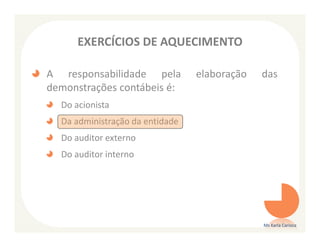EXERCÍCIOS DE AQUECIMENTO

A responsabilidade pela          elaboração   das
demonstrações contábeis é:
  Do acionista
  Da administração da entidade
  Do auditor externo
  Do auditor interno




                                              Ms Karla Carioca
 
