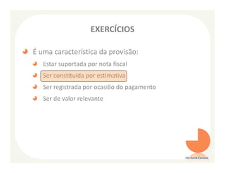 EXERCÍCIOS

É uma característica da provisão:
   Estar suportada por nota fiscal
   Ser constituída por estimativa
   Ser registrada por ocasião do pagamento
   Ser de valor relevante




                                             Ms Karla Carioca
 