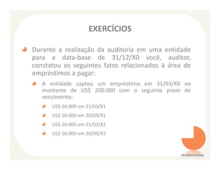 EXERCÍCIOS

Durante a realização da auditoria em uma entidade
para a data-base de 31/12/X0 você, auditor,
constatou os seguintes fatos relacionados à área de
empréstimos a pagar:
   A entidade captou um empréstimo em 31/03/X0 no
   montante de US$ 200.000 com o seguinte prazo de
   vencimento:
      US$ 50.000 em 31/03/X1
      US$ 50.000 em 30/09/X1
      US$ 50.000 em 31/03/X2
      US$ 50.000 em 30/09/X2


                                               Ms Karla Carioca
 
