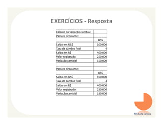 EXERCÍCIOS - Resposta
 Cálculo da variação cambial
 Passivo circulante:
                                US$
 Saldo em US$                  100.000
 Taxa de câmbio final                4
 Saldo em R$                   400.000
 Valor registrado              250.000
 Variação cambial              150.000

 Passivo circulante:
                                US$
 Saldo em US$                  100.000
 Taxa de câmbio final                4
 Saldo em R$                   400.000
 Valor registrado              250.000
 Variação cambial              150.000




                                         Ms Karla Carioca
 
