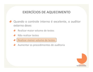 EXERCÍCIOS DE AQUECIMENTO

Quando o controle interno é excelente, o auditor
externo deve:
   Realizar maior volume de testes
   Não realizar testes
   Realizar menor volume de testes
   Aumentar os procedimentos de auditoria




                                             Ms Karla Carioca
 