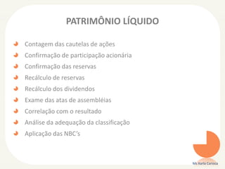 PATRIMÔNIO LÍQUIDO
Contagem das cautelas de ações
Confirmação de participação acionária
Confirmação das reservas
Recálculo de reservas
Recálculo dos dividendos
Exame das atas de assembléias
Correlação com o resultado
Análise da adequação da classificação
Aplicação das NBC’s
Ms Karla Carioca
 