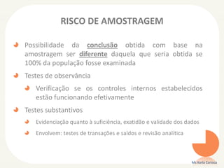 RISCO DE AMOSTRAGEM
Possibilidade da conclusão obtida com base na
amostragem ser diferente daquela que seria obtida se
100% da população fosse examinada
Testes de observância
Verificação se os controles internos estabelecidos
estão funcionando efetivamente
Testes substantivos
Evidenciação quanto à suficiência, exatidão e validade dos dados
Envolvem: testes de transações e saldos e revisão analítica
Ms Karla Carioca
 