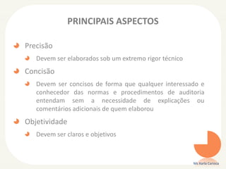 PRINCIPAIS ASPECTOS
Precisão
Devem ser elaborados sob um extremo rigor técnico
Concisão
Devem ser concisos de forma que qualquer interessado e
conhecedor das normas e procedimentos de auditoria
entendam sem a necessidade de explicações ou
comentários adicionais de quem elaborou
Objetividade
Devem ser claros e objetivos
Ms Karla Carioca
 