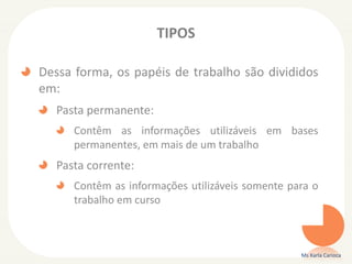 TIPOS
Dessa forma, os papéis de trabalho são divididos
em:
Pasta permanente:
Contêm as informações utilizáveis em bases
permanentes, em mais de um trabalho
Pasta corrente:
Contêm as informações utilizáveis somente para o
trabalho em curso
Ms Karla Carioca
 