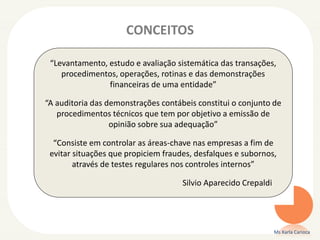 CONCEITOS
Ms Karla Carioca
“Levantamento, estudo e avaliação sistemática das transações,
procedimentos, operações, rotinas e das demonstrações
financeiras de uma entidade”
“A auditoria das demonstrações contábeis constitui o conjunto de
procedimentos técnicos que tem por objetivo a emissão de
opinião sobre sua adequação”
“Consiste em controlar as áreas-chave nas empresas a fim de
evitar situações que propiciem fraudes, desfalques e subornos,
através de testes regulares nos controles internos”
Silvio Aparecido Crepaldi
 